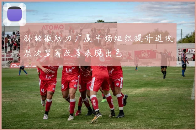 孙铭徽助力广厦半场组织提升进攻层次显著改善表现出色